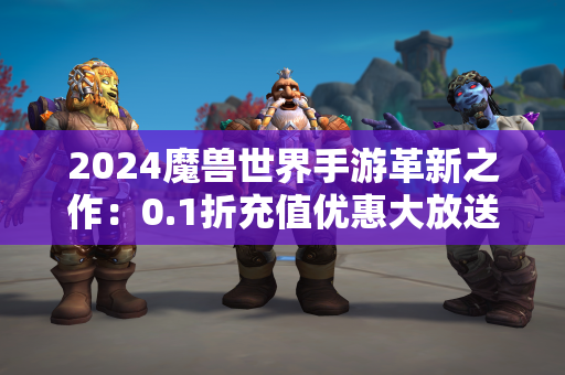 2024魔兽世界手游革新之作：0.1折充值优惠大放送！  第1张